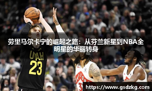 劳里马尔卡宁的崛起之路：从芬兰新星到NBA全明星的华丽转身