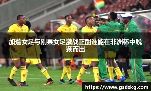 加蓬女足与刚果女足激战正酣谁能在非洲杯中脱颖而出